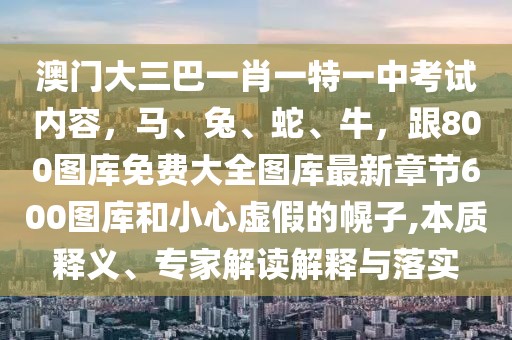 澳門大三巴一肖一特一中考試內容，馬、兔、蛇、牛，跟800圖庫免費大全圖庫最新章節600圖庫和小心虛假的幌子,本質釋義、專家解讀解釋與落實