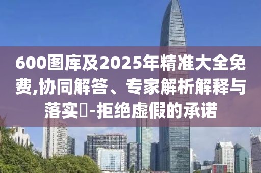 600圖庫及2025年精準大全免費,協同解答、專家解析解釋與落實?-拒絕虛假的承諾
