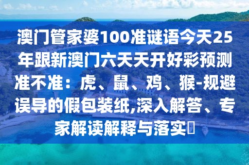 澳門管家婆100準謎語今天25年跟新澳門六天天開好彩預測準不準:虎、鼠、雞、猴-規避誤導的假包裝紙,深入解答、專家解讀解釋與落實?