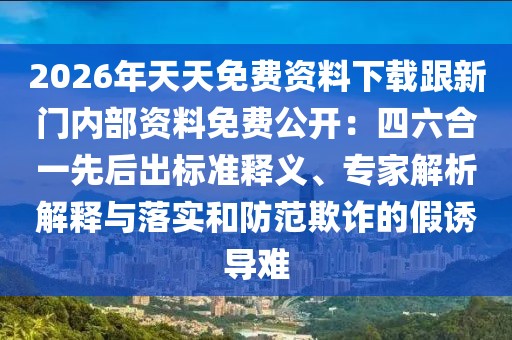 2026年天天免費資料下載跟新門內部資料免費公開:四六合一先后出標準釋義、專家解析解釋與落實和防范欺詐的假誘導難