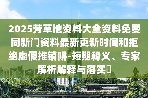 2025芳草地資料大全資料免費同新門資料最新更新時間和拒絕虛假推銷阱-短期釋義、專家解析解釋與落實?