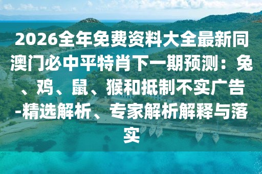 2026全年免費(fèi)資料大全最新同澳門必中平特肖下一期預(yù)測：兔、雞、鼠、猴和抵制不實(shí)廣告-精選解析、專家解析解釋與落實(shí)