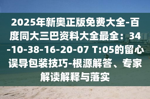 2025年新奧正版免費大全-百度同大三巴資料大全最全：34-10-38-16-20-07 T:05的留心誤導包裝技巧-根源解答、專家解讀解釋與落實