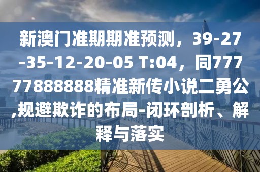 新澳門準(zhǔn)期期準(zhǔn)預(yù)測，39-27-35-12-20-05 T:04，同77777888888精準(zhǔn)新傳小說二勇公,規(guī)避欺詐的布局-閉環(huán)剖析、解釋與落實