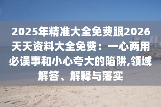 2025年精準大全免費跟2026天天資料大全免費:一心兩用必誤事和小心夸大的陷阱,領域解答、解釋與落實