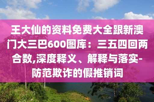王大仙的資料免費大全跟新澳門大三巴600圖庫：三五四回兩合數,深度釋義、解釋與落實-防范欺詐的假推銷詞