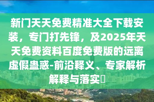 新門天天免費(fèi)精準(zhǔn)大全下載安裝，專門打先鋒，及2025年天天免費(fèi)資料百度免費(fèi)版的遠(yuǎn)離虛假蠱惑-前沿釋義、專家解析解釋與落實(shí)?
