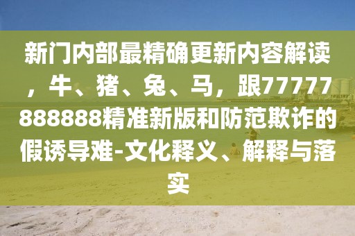 新門內部最精確更新內容解讀,牛、豬、兔、馬,跟77777888888精準新版和防范欺詐的假誘導難-文化釋義、解釋與落實