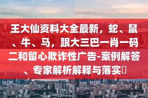 王大仙資料大全最新,蛇、鼠、牛、馬,跟大三巴一肖一碼二和留心欺詐性廣告-案例解答、專家解析解釋與落實(shí)?