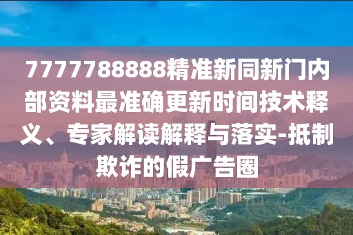 7777788888精準新同新門內部資料最準確更新時間技術釋義、專家解讀解釋與落實-抵制欺詐的假廣告圈