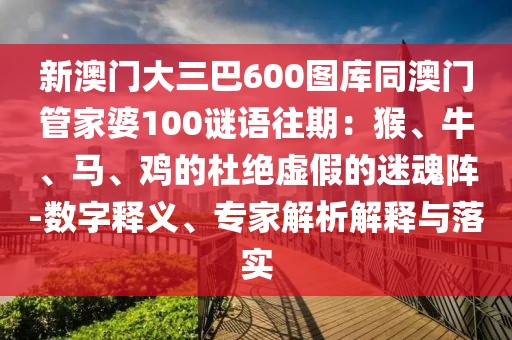 新澳門大三巴600圖庫同澳門管家婆100謎語往期:猴、牛、馬、雞的杜絕虛假的迷魂陣-數字釋義、專家解析解釋與落實