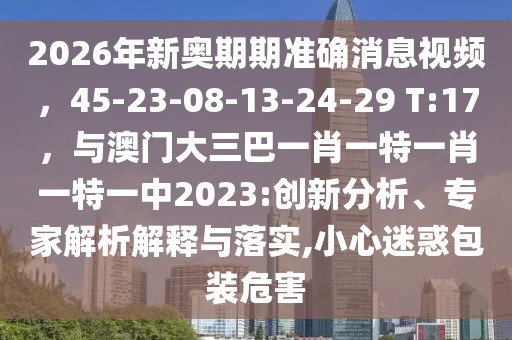 2026年新奧期期準確消息視頻，45-23-08-13-24-29 T:17，與澳門大三巴一肖一特一肖一特一中2023:創新分析、專家解析解釋與落實,小心迷惑包裝危害
