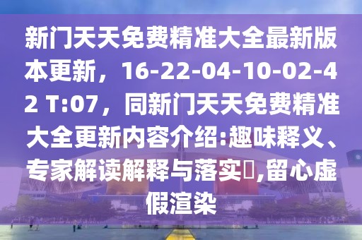 新門天天免費精準大全最新版本更新，16-22-04-10-02-42 T:07，同新門天天免費精準大全更新內容介紹:趣味釋義、專家解讀解釋與落實?,留心虛假渲染