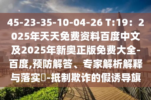 45-23-35-10-04-26 T:19：2025年天天免費資料百度中文及2025年新奧正版免費大全-百度,預防解答、專家解析解釋與落實?-抵制欺詐的假誘導旗