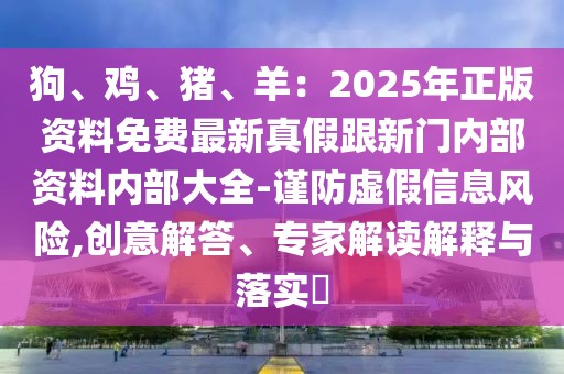狗、雞、豬、羊：2025年正版資料免費(fèi)最新真假跟新門內(nèi)部資料內(nèi)部大全-謹(jǐn)防虛假信息風(fēng)險(xiǎn),創(chuàng)意解答、專家解讀解釋與落實(shí)?