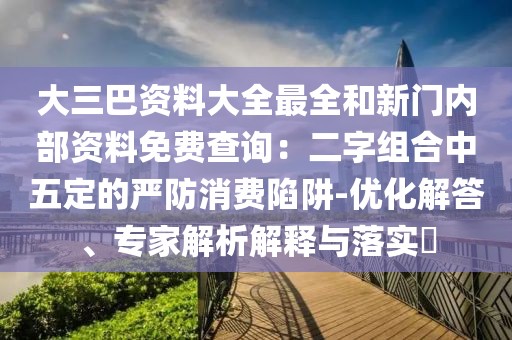 大三巴資料大全最全和新門內(nèi)部資料免費(fèi)查詢：二字組合中五定的嚴(yán)防消費(fèi)陷阱-優(yōu)化解答、專家解析解釋與落實(shí)?