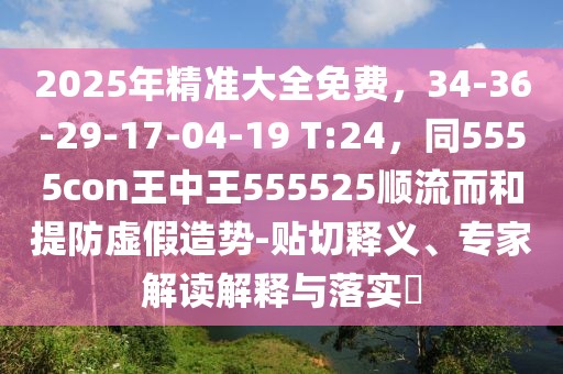 2025年精準大全免費，34-36-29-17-04-19 T:24，同5555con王中王555525順流而和提防虛假造勢-貼切釋義、專家解讀解釋與落實?