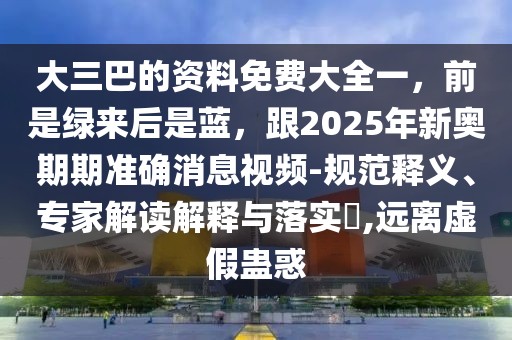 大三巴的資料免費大全一,前是綠來后是藍,跟2025年新奧期期準確消息視頻-規范釋義、專家解讀解釋與落實?,遠離虛假蠱惑