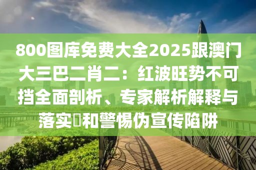 800圖庫免費大全2025跟澳門大三巴二肖二:紅波旺勢不可擋全面剖析、專家解析解釋與落實?和警惕偽宣傳陷阱