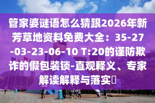 管家婆謎語怎么猜跟2026年新芳草地資料免費大全:35-27-03-23-06-10 T:20的謹防欺詐的假包裝鎖-直觀釋義、專家解讀解釋與落實?