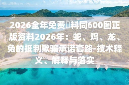 2026全年免費資料同600圖正版資料2026年:蛇、雞、龍、兔的抵制欺騙承諾套路-技術釋義、解釋與落實