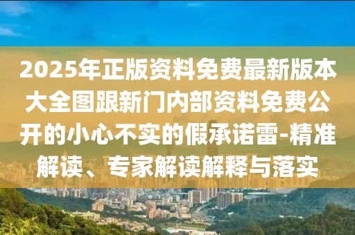 2025年正版資料免費最新版本大全圖跟新門內部資料免費公開的小心不實的假承諾雷-精準解讀、專家解讀解釋與落實
