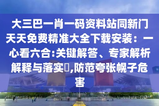 大三巴一肖一碼資料站同新門天天免費(fèi)精準(zhǔn)大全下載安裝：一心看六合:關(guān)鍵解答、專家解析解釋與落實(shí)?,防范夸張幌子危害