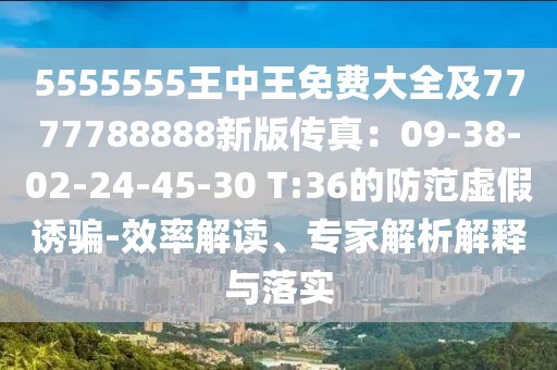 5555555王中王免費大全及7777788888新版傳真:09-38-02-24-45-30 T:36的防范虛假誘騙-效率解讀、專家解析解釋與落實