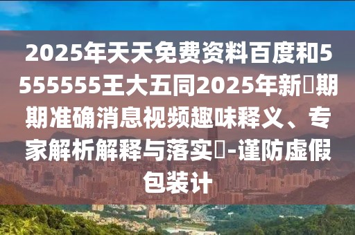 2025年天天免費(fèi)資料百度和5555555王大五同2025年新奧期期準(zhǔn)確消息視頻趣味釋義、專家解析解釋與落實(shí)?-謹(jǐn)防虛假包裝計(jì)