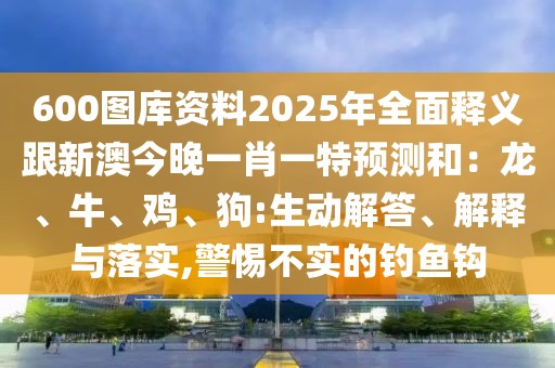 600圖庫資料2025年全面釋義跟新澳今晚一肖一特預測和：龍、牛、雞、狗:生動解答、解釋與落實,警惕不實的釣魚鉤