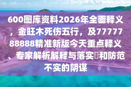 600圖庫資料2026年全面釋義,金旺木死傷五行,及7777788888精準新版今天重點釋義、專家解析解釋與落實?和防范不實的陰謀