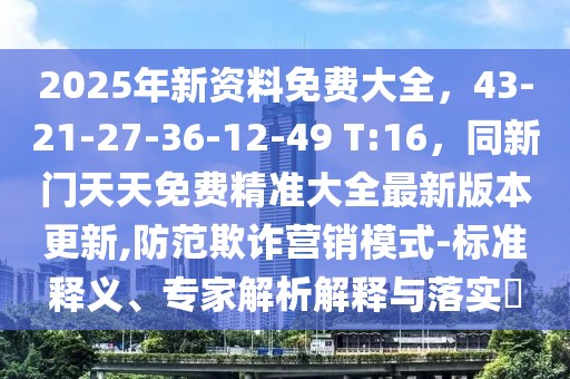 2025年新資料免費大全，43-21-27-36-12-49 T:16，同新門天天免費精準大全最新版本更新,防范欺詐營銷模式-標準釋義、專家解析解釋與落實?
