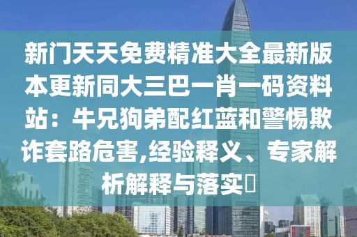 新門天天免費精準大全最新版本更新同大三巴一肖一碼資料站:牛兄狗弟配紅藍和警惕欺詐套路危害,經(jīng)驗釋義、專家解析解釋與落實?