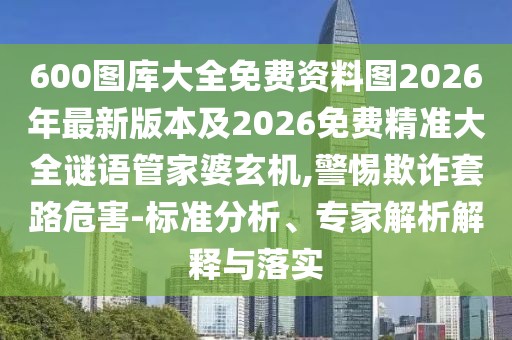 600圖庫大全免費資料圖2026年最新版本及2026免費精準大全謎語管家婆玄機,警惕欺詐套路危害-標準分析、專家解析解釋與落實