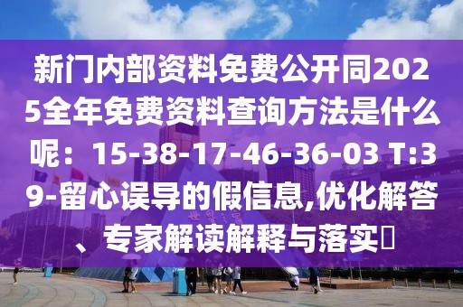 新門內部資料免費公開同2025全年免費資料查詢方法是什么呢：15-38-17-46-36-03 T:39-留心誤導的假信息,優化解答、專家解讀解釋與落實?