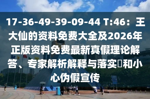 17-36-49-39-09-44 T:46:王大仙的資料免費大全及2026年正版資料免費最新真假理論解答、專家解析解釋與落實?和小心偽假宣傳