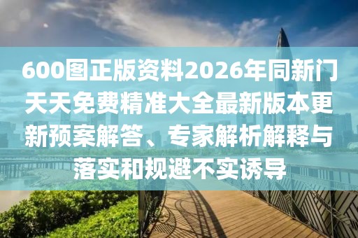 600圖正版資料2026年同新門天天免費精準大全最新版本更新預案解答、專家解析解釋與落實和規避不實誘導
