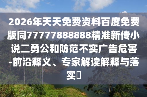 2026年天天免費資料百度免費版同77777888888精準新傳小說二勇公和防范不實廣告危害-前沿釋義、專家解讀解釋與落實?