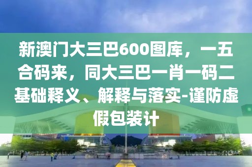 新澳門大三巴600圖庫，一五合碼來，同大三巴一肖一碼二基礎釋義、解釋與落實-謹防虛假包裝計