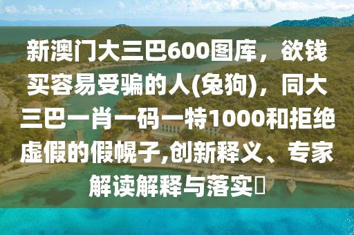 新澳門大三巴600圖庫(kù),欲錢買容易受騙的人(兔狗),同大三巴一肖一碼一特1000和拒絕虛假的假幌子,創(chuàng)新釋義、專家解讀解釋與落實(shí)?