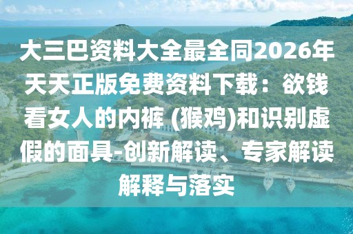 大三巴資料大全最全同2026年天天正版免費(fèi)資料下載：欲錢看女人的內(nèi)褲 (猴雞)和識(shí)別虛假的面具-創(chuàng)新解讀、專家解讀解釋與落實(shí)