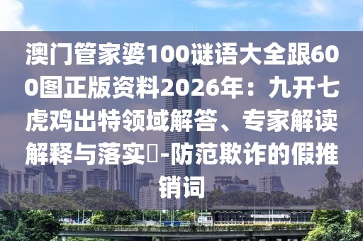 澳門管家婆100謎語大全跟600圖正版資料2026年:九開七虎雞出特領域解答、專家解讀解釋與落實?-防范欺詐的假推銷詞
