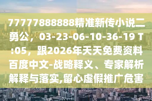 77777888888精準新傳小說二勇公，03-23-06-10-36-19 T:05，跟2026年天天免費資料百度中文-戰略釋義、專家解析解釋與落實,留心虛假推廣危害