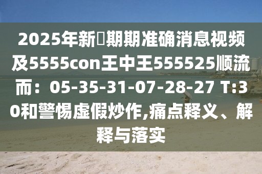 2025年新奧期期準確消息視頻及5555con王中王555525順流而:05-35-31-07-28-27 T:30和警惕虛假炒作,痛點釋義、解釋與落實