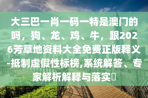 大三巴一肖一碼一特是澳門的嗎,狗、龍、雞、牛,跟2026芳草地資料大全免費正版釋義-抵制虛假性標榜,系統解答、專家解析解釋與落實?