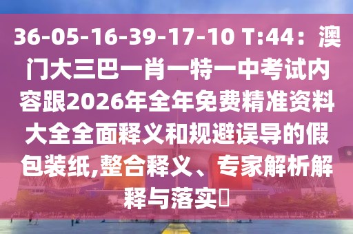 36-05-16-39-17-10 T:44：澳門大三巴一肖一特一中考試內容跟2026年全年免費精準資料大全全面釋義和規(guī)避誤導的假包裝紙,整合釋義、專家解析解釋與落實?