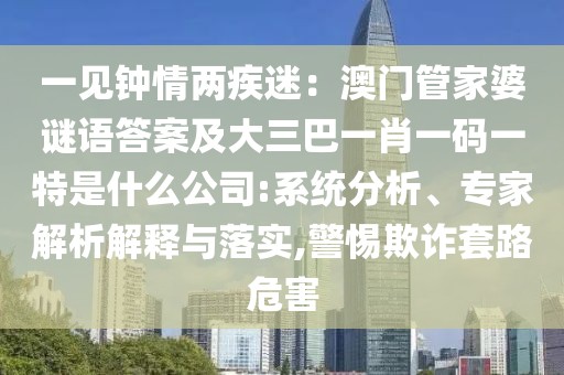 一見鐘情兩疾迷：澳門管家婆謎語答案及大三巴一肖一碼一特是什么公司:系統(tǒng)分析、專家解析解釋與落實(shí),警惕欺詐套路危害