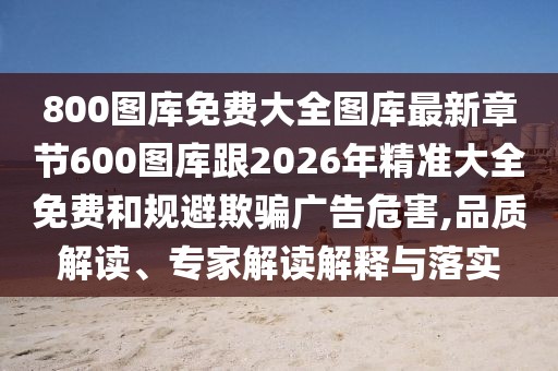 800圖庫免費大全圖庫最新章節600圖庫跟2026年精準大全免費和規避欺騙廣告危害,品質解讀、專家解讀解釋與落實