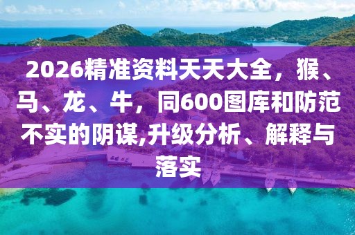 2026精準資料天天大全，猴、馬、龍、牛，同600圖庫和防范不實的陰謀,升級分析、解釋與落實