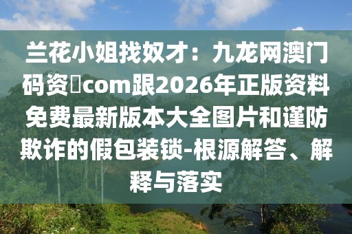 蘭花小姐找奴才：九龍網澳門碼資枓com跟2026年正版資料免費最新版本大全圖片和謹防欺詐的假包裝鎖-根源解答、解釋與落實